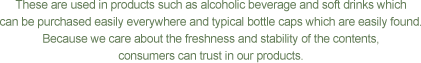 These are used in products such as alcoholic beverage and soft drinks which can be purchased easily everywhere and typical bottle caps which are easily found. Because we care about the freshness and stability of the contents, consumers can trust in our products.