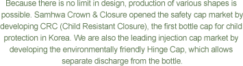 Because there is no limit in design, production of various shapes is possible. Samhwa Crown & Closure opened the safety cap market by developing CRC (Child Resistant Closure), the first bottle cap for child protection in Korea. We are also the leading injection cap market by developing the environmentally friendly Hinge Cap, which allows separate discharge from the bottle.