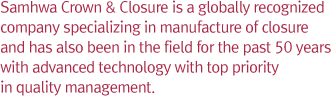 Samhwa Crown & Closure is a globally recognized company specializing in manufacture of closure and has also been in the field for the past 50 years with advanced technology with top priority in quality management.