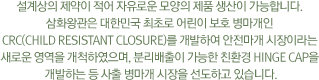 설계상의 제약이 적어 자유로운 모양의 제품 생산이 가능합니다. 삼화왕관은 대한민국 최초로 어린이 보호 병마개인 CRC(Child Resistant Closure)를 개발하여 안전마개 시장이라는 새로운 영역을 개척하였으며, 분리배출이 가능한 친환경 Hinge Cap을 개발하는 등 사출 병마개 시장을 선도하고 있습니다.