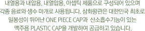 내열용과 내압용, 내열압용, 아셉틱 제품으로 구성되어 있으며 각종 음료와 생수 마개로 사용됩니다. 삼화왕관은 대한민국 최초로 밀봉성이 뛰어난 One Piece Cap과  산소흡수기능이 있는 맥주용 Plastic Cap을 개발하여 공급하고 있습니다.