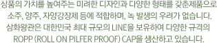 상품의 가치를 높여주는 미려한 디자인과 다양한 형태를 갖춘 제품으로  소주, 양주, 자양강장제 등에 적합하며, 녹 발생의 우려가 없습니다. 삼화왕관은 대한민국 최대 규모의 LINE을 보유하여 다양한 규격의 ROPP (Roll On Pilfer Proof) Cap을 생산하고 있습니다.